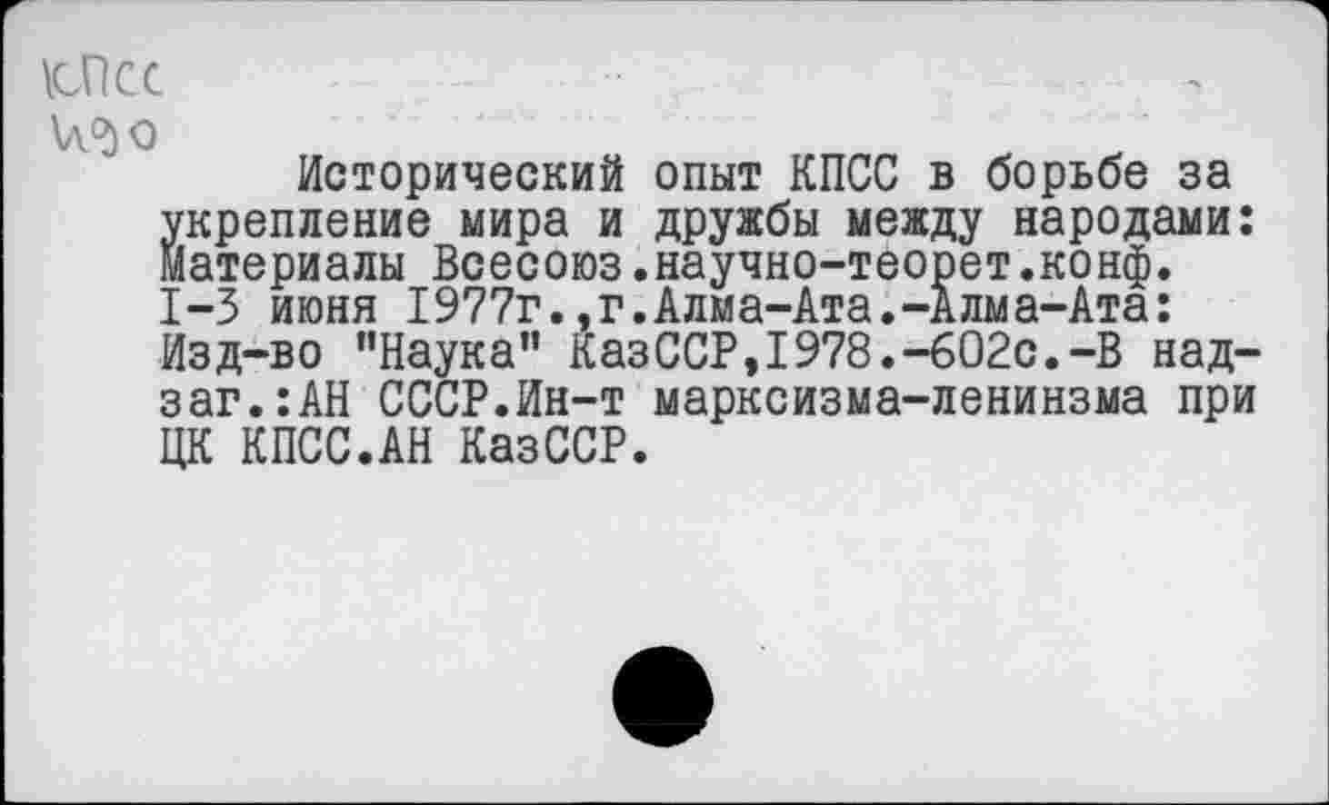 ﻿Осс
\л.^о
Исторический опыт КПСС в борьбе за укрепление мира и дружбы между народами: Материалы Всесоюз.научно-теорет.конф. 1-3 июня 1977г.,г.Алма-Ата.-Алма-Ата: Изд-во "Наука" КазССР,1978.-602с.-В над-заг.:АН СССР.Ин-т марксизма-ленинзма при ЦК КПСС.АН КазССР.